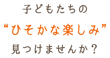 子どもたちの“ひそかな楽しみ”見つけませんか？